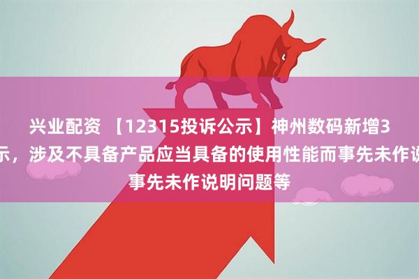 兴业配资 【12315投诉公示】神州数码新增3件投诉公示，涉及不具备产品应当具备的使用性能而事先未作说明问题等