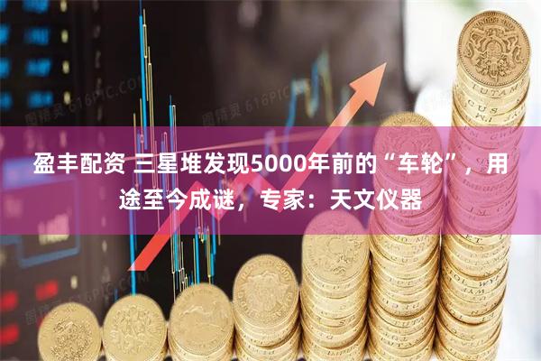 盈丰配资 三星堆发现5000年前的“车轮”，用途至今成谜，专家：天文仪器