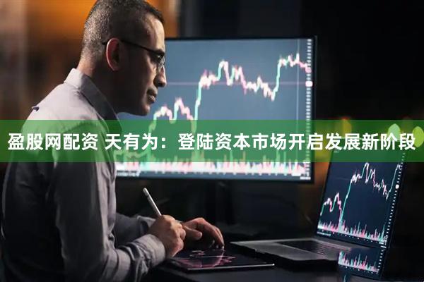 盈股网配资 天有为：登陆资本市场开启发展新阶段