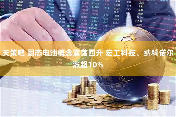天策吧 固态电池概念震荡回升 宏工科技、纳科诺尔涨超10%