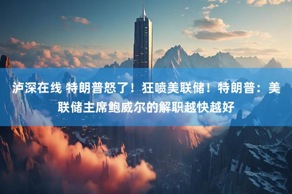 泸深在线 特朗普怒了！狂喷美联储！特朗普：美联储主席鲍威尔的解职越快越好