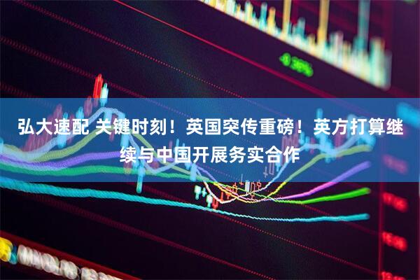 弘大速配 关键时刻！英国突传重磅！英方打算继续与中国开展务实合作