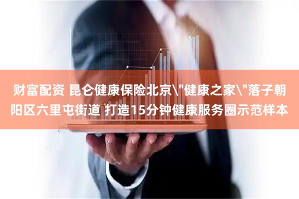 财富配资 昆仑健康保险北京＂健康之家＂落子朝阳区六里屯街道 打造15分钟健康服务圈示范样本