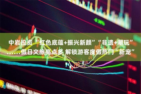 中岩投资 “红色底蕴+振兴新颜”“非遗+潮玩”……假日文旅亮点多 解锁游客度假热门“新宠”