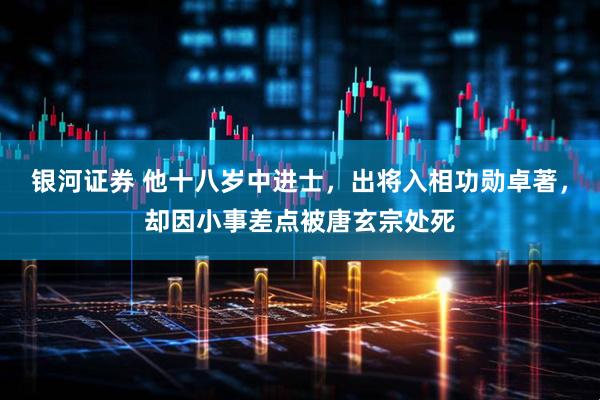 银河证券 他十八岁中进士，出将入相功勋卓著，却因小事差点被唐玄宗处死