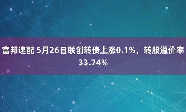 富邦速配 5月26日联创转债上涨0.1%，转股溢价率33.74%