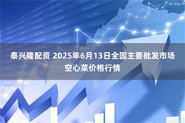 泰兴隆配资 2025年6月13日全国主要批发市场空心菜价格行情