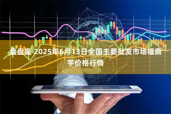 盘盘赢 2025年6月13日全国主要批发市场福鼎芋价格行情
