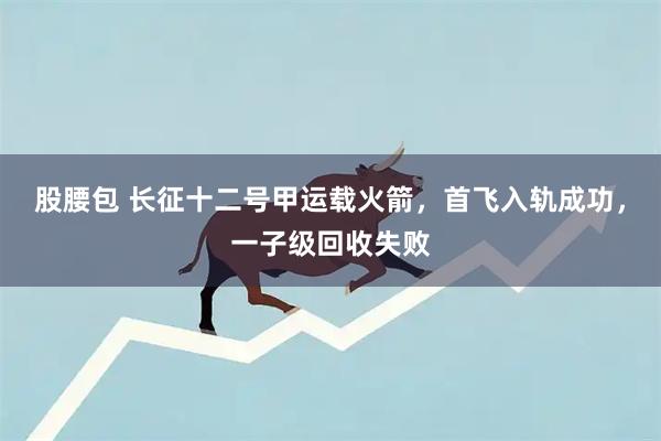 股腰包 长征十二号甲运载火箭，首飞入轨成功，一子级回收失败
