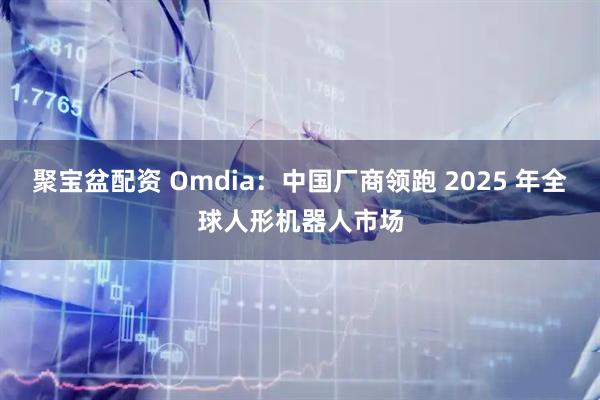 聚宝盆配资 Omdia：中国厂商领跑 2025 年全球人形机器人市场