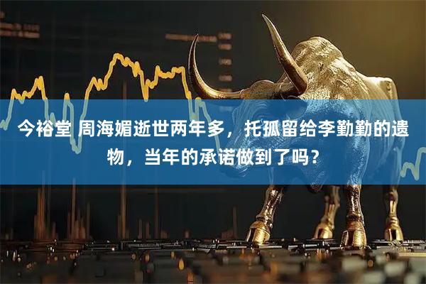 今裕堂 周海媚逝世两年多，托孤留给李勤勤的遗物，当年的承诺做到了吗？