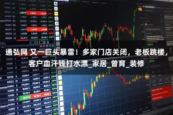 通弘网 又一巨头暴雷！多家门店关闭，老板跳楼，客户血汗钱打水漂_家居_曾育_装修