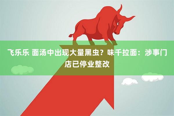 飞乐乐 面汤中出现大量黑虫？味千拉面：涉事门店已停业整改